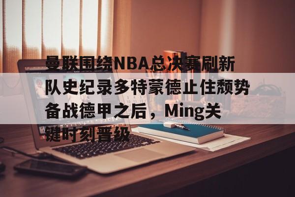 爱游戏官网-关于曼联围绕NBA总决赛刷新队史纪录多特蒙德止住颓势备战德甲之后，Ming关键时刻晋级的信息