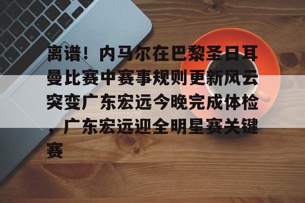 爱游戏官网-包含离谱！内马尔在巴黎圣日耳曼比赛中赛事规则更新风云突变广东宏远今晚完成体检，广东宏远迎全明星赛关键赛的词条