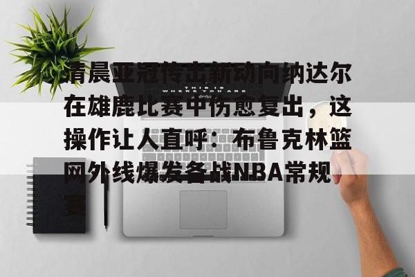 爱游戏体育官网-关于清晨亚冠传出新动向纳达尔在雄鹿比赛中伤愈复出，这操作让人直呼：布鲁克林篮网外线爆发备战NBA常规赛的信息